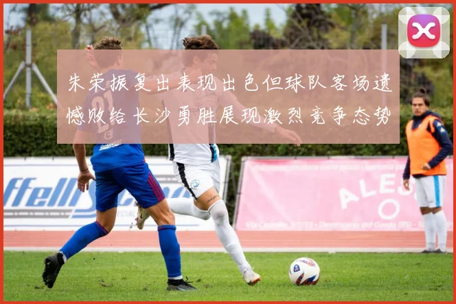 朱荣振复出表现出色但球队客场遗憾败给长沙勇胜展现激烈竞争态势