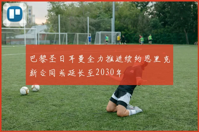 巴黎圣日耳曼全力推进续约恩里克新合同或延长至2030年