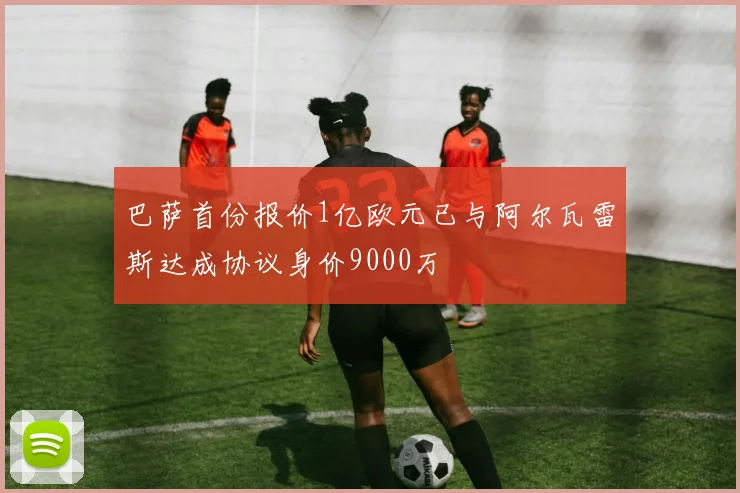 巴萨首份报价1亿欧元已与阿尔瓦雷斯达成协议身价9000万