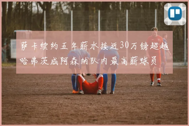 萨卡续约五年薪水接近30万镑超越哈弗茨成阿森纳队内最高薪球员