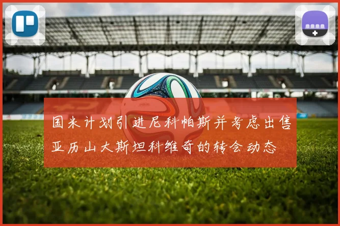 国米计划引进尼科帕斯并考虑出售亚历山大斯坦科维奇的转会动态