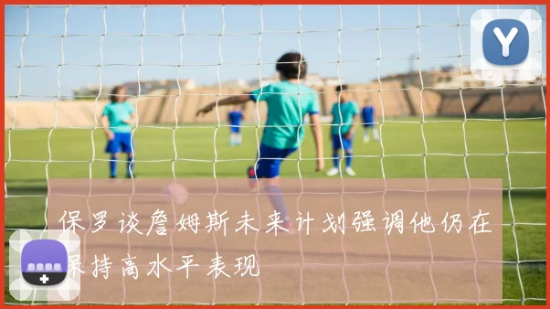 保罗谈詹姆斯未来计划强调他仍在保持高水平表现