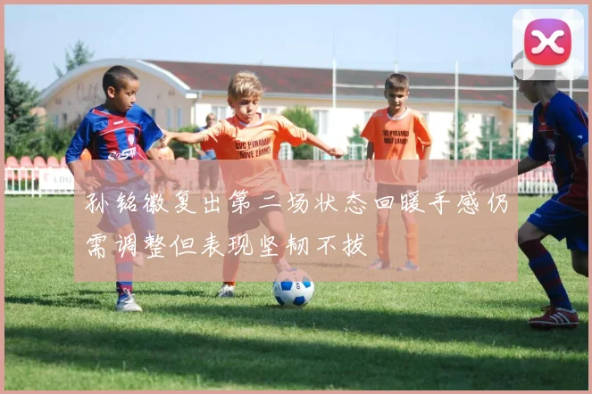 孙铭徽复出第二场状态回暖手感仍需调整但表现坚韧不拔