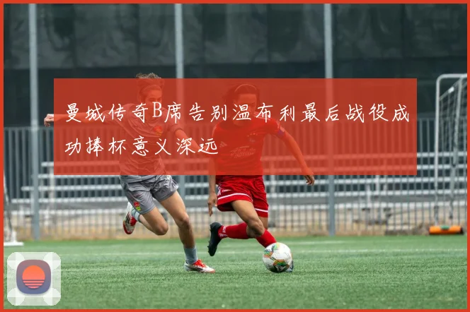 曼城传奇B席告别温布利最后战役成功捧杯意义深远