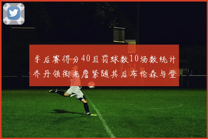 季后赛得分40且罚球数10场数统计乔丹领衔老詹紧随其后布伦森与登库并肩奋战