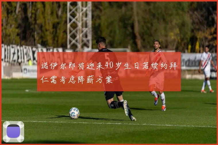 诺伊尔即将迎来40岁生日若续约拜仁需考虑降薪方案